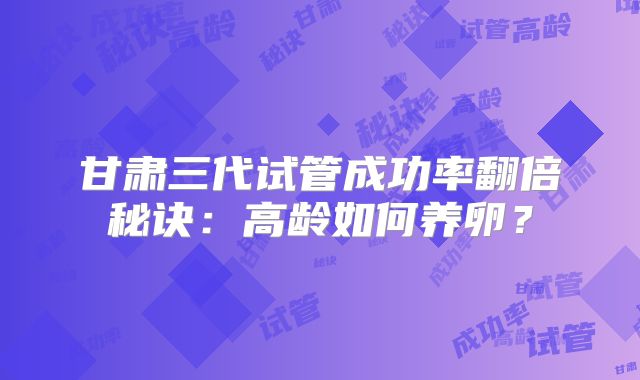 甘肃三代试管成功率翻倍秘诀：高龄如何养卵？