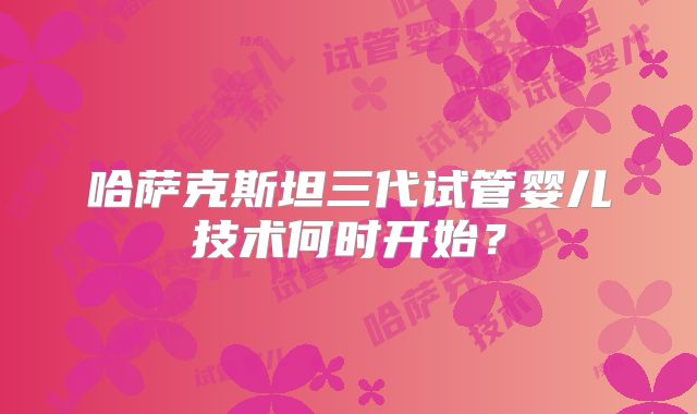 哈萨克斯坦三代试管婴儿技术何时开始?