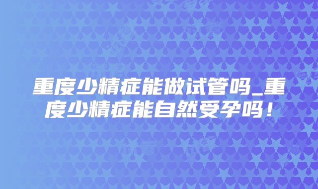 重度少精症能做试管吗_重度少精症能自然受孕吗！