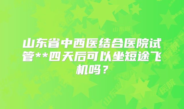 山东省中西医结合医院试管**四天后可以坐短途飞机吗？
