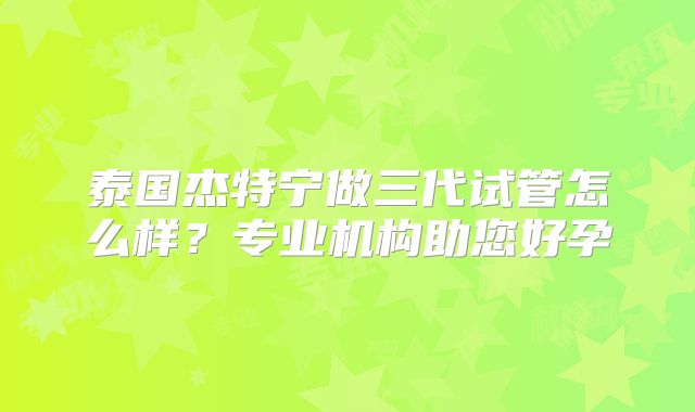 泰国杰特宁做三代试管怎么样?专业机构助您好孕