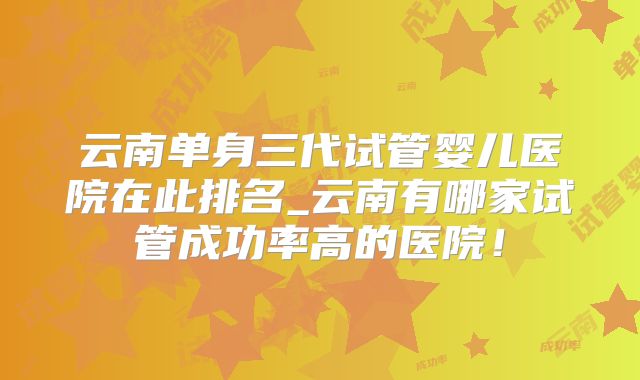 云南单身三代试管婴儿医院在此排名_云南有哪家试管成功率高的医院!