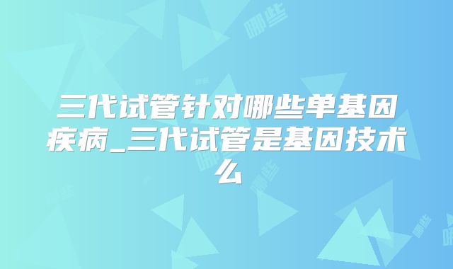 三代试管针对哪些单基因疾病_三代试管是基因技术么