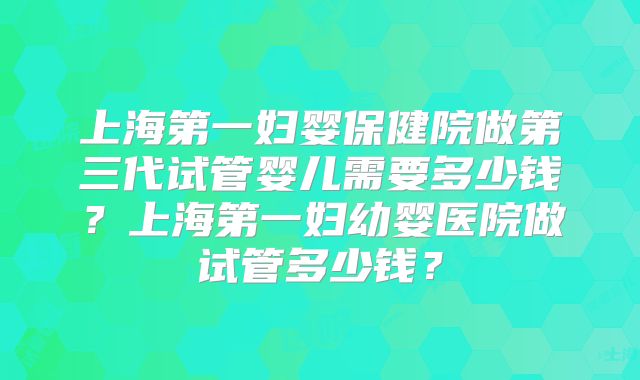 上海第一妇婴保健院做第三代试管婴儿需要多少钱？上海第一妇幼婴医院做试管多少钱？