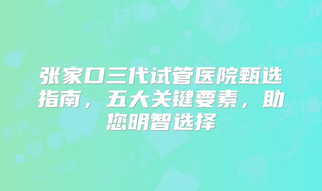 张家口三代试管医院甄选指南，五大关键要素，助您明智选择