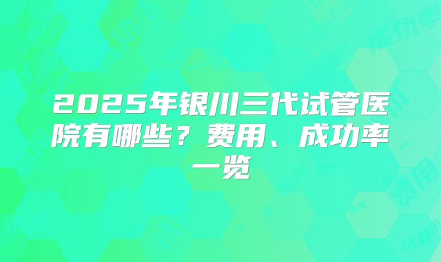 2025年银川三代试管医院有哪些？费用、成功率一览