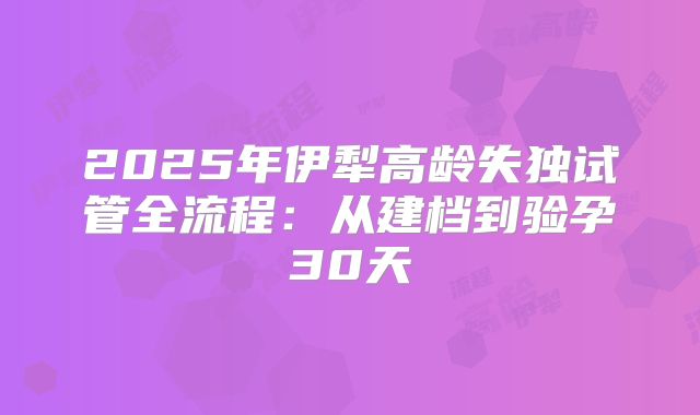 2025年伊犁高龄失独试管全流程:从建档到验孕30天