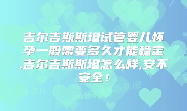 吉尔吉斯斯坦试管婴儿怀孕一般需要多久才能稳定,吉尔吉斯斯坦怎么样,安不安全！