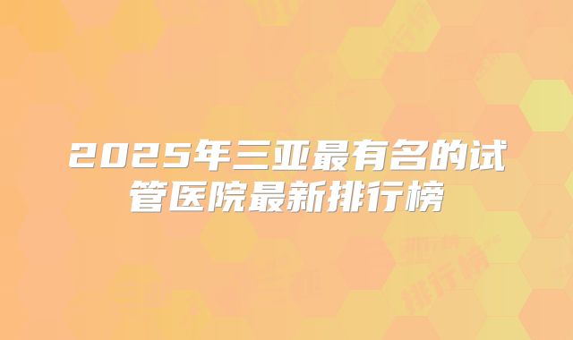 2025年三亚最有名的试管医院最新排行榜