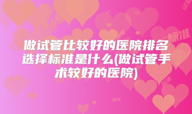 做试管比较好的医院排名选择标准是什么(做试管手术较好的医院)