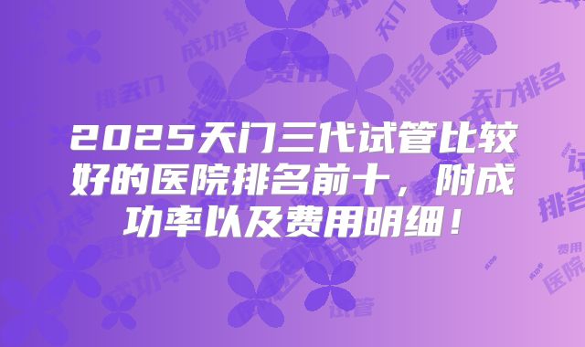2025天门三代试管比较好的医院排名前十，附成功率以及费用明细！