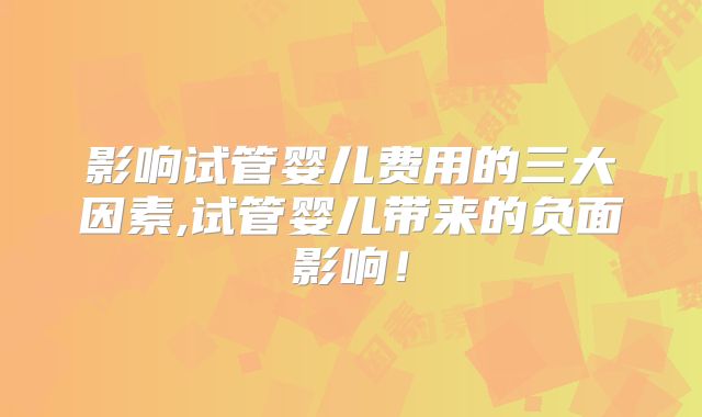 影响试管婴儿费用的三大因素,试管婴儿带来的负面影响！
