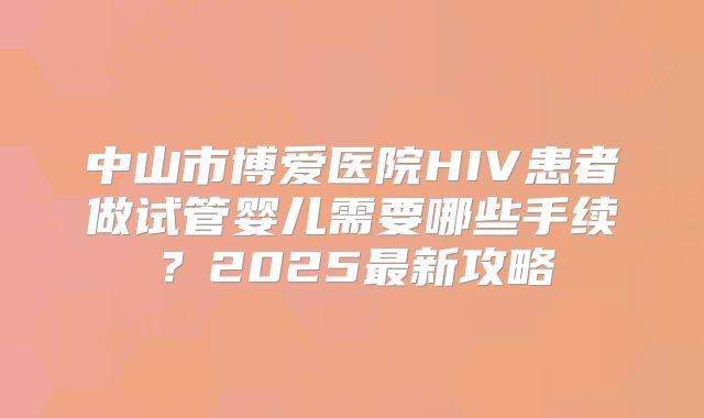 中山市博爱医院HIV患者做试管婴儿需要哪些手续？2025最新攻略