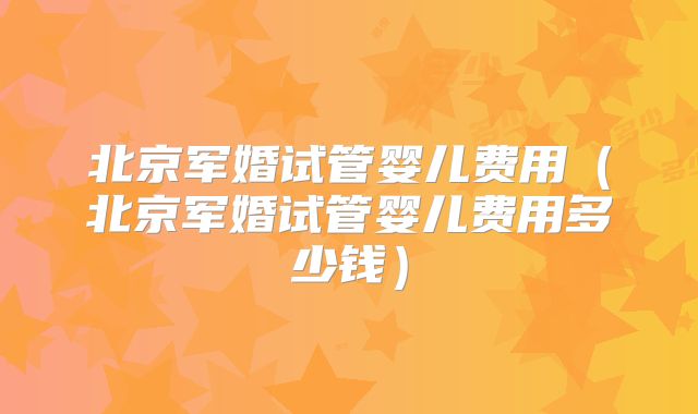 北京军婚试管婴儿费用（北京军婚试管婴儿费用多少钱）