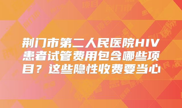 荆门市第二人民医院HIV患者试管费用包含哪些项目?这些隐性收费要当心