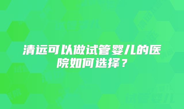 清远可以做试管婴儿的医院如何选择？