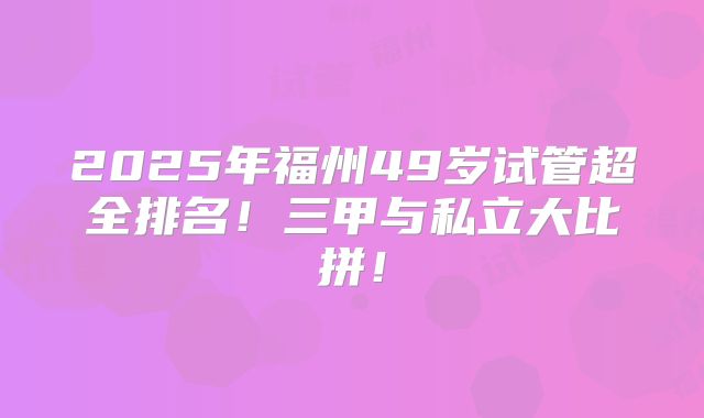 2025年福州49岁试管超全排名！三甲与私立大比拼！