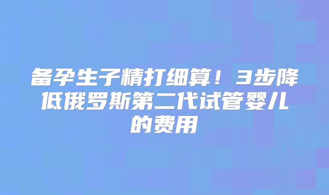 备孕生子精打细算！3步降低俄罗斯第二代试管婴儿的费用