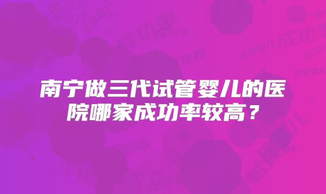 南宁做三代试管婴儿的医院哪家成功率较高?