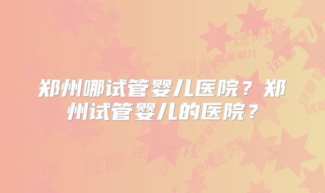 郑州哪试管婴儿医院?郑州试管婴儿的医院?