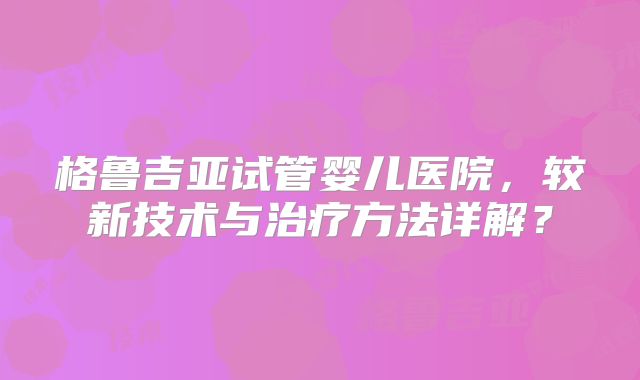 格鲁吉亚试管婴儿医院,较新技术与治疗方法详解?