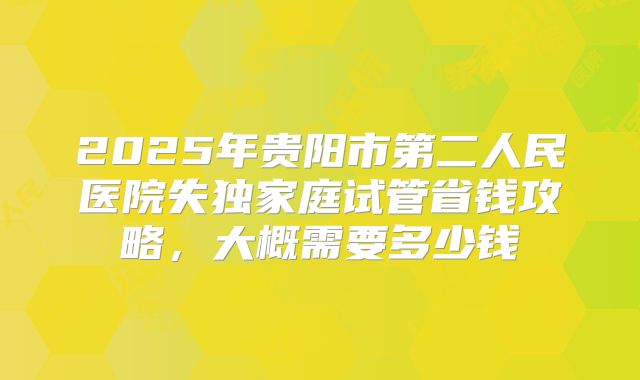 2025年贵阳市第二人民医院失独家庭试管省钱攻略，大概需要多少钱