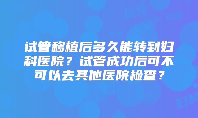 试管移植后多久能转到妇科医院？试管成功后可不可以去其他医院检查？