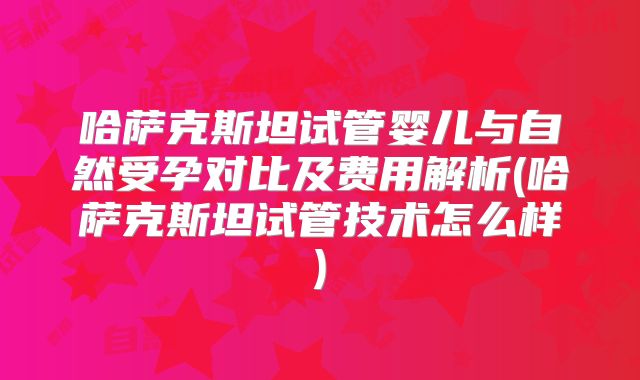 哈萨克斯坦试管婴儿与自然受孕对比及费用解析(哈萨克斯坦试管技术怎么样)
