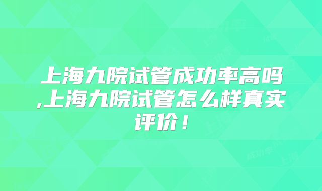 上海九院试管成功率高吗,上海九院试管怎么样真实评价!