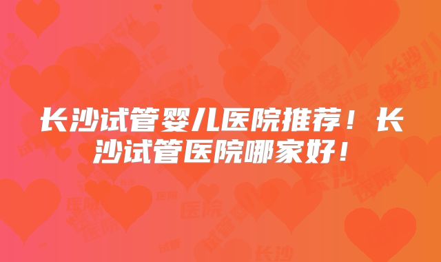 长沙试管婴儿医院推荐！长沙试管医院哪家好！