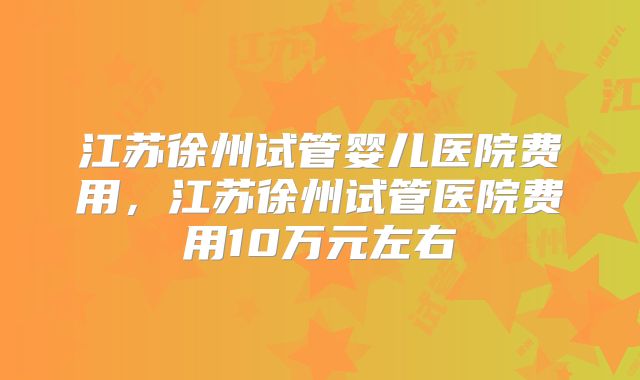 江苏徐州试管婴儿医院费用,江苏徐州试管医院费用10万元左右