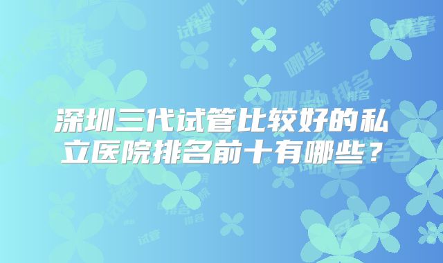 深圳三代试管比较好的私立医院排名前十有哪些?