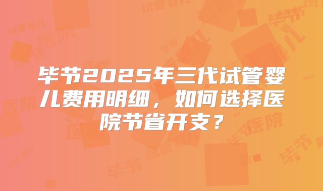 毕节2025年三代试管婴儿费用明细,如何选择医院节省开支?