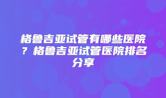 格鲁吉亚试管有哪些医院?格鲁吉亚试管医院排名分享