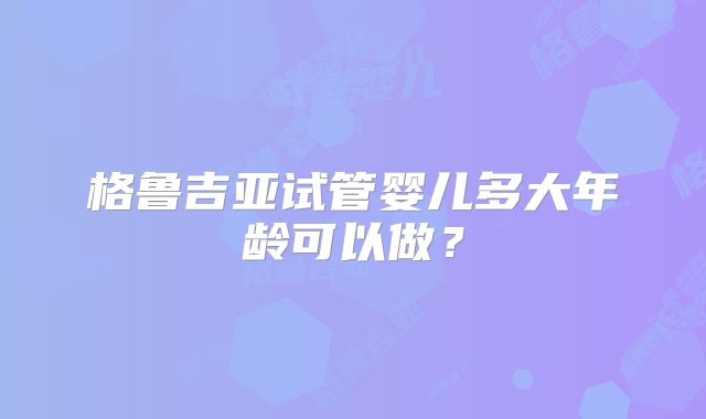 格鲁吉亚试管婴儿多大年龄可以做？