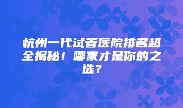 杭州一代试管医院排名超全揭秘！哪家才是你的之选？