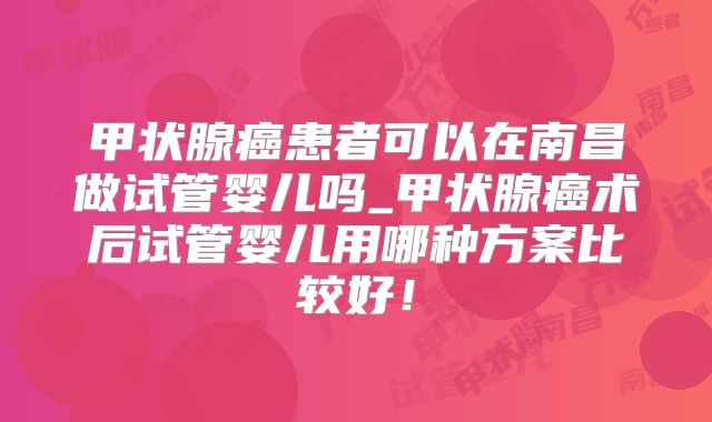 甲状腺癌患者可以在南昌做试管婴儿吗_甲状腺癌术后试管婴儿用哪种方案比较好！