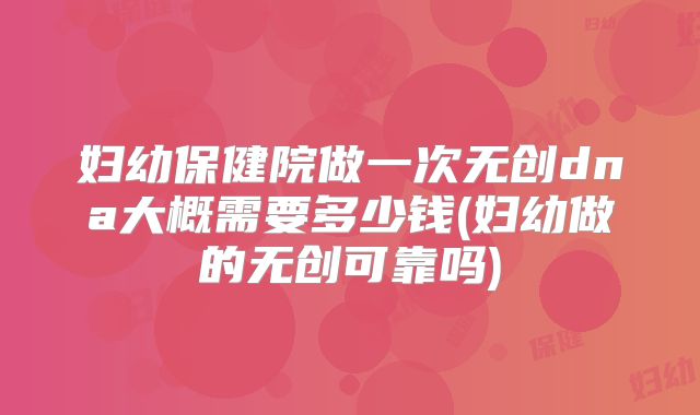 妇幼保健院做一次无创dna大概需要多少钱(妇幼做的无创可靠吗)