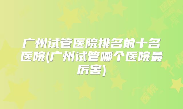 广州试管医院排名前十名医院(广州试管哪个医院最厉害)