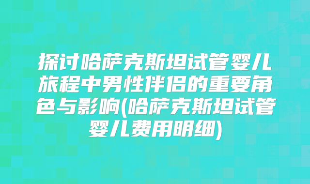 探讨哈萨克斯坦试管婴儿旅程中男性伴侣的重要角色与影响(哈萨克斯坦试管婴儿费用明细)