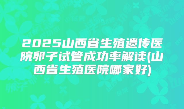 2025山西省生殖遗传医院卵子试管成功率解读(山西省生殖医院哪家好)
