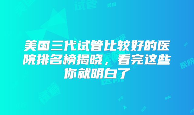 美国三代试管比较好的医院排名榜揭晓，看完这些你就明白了