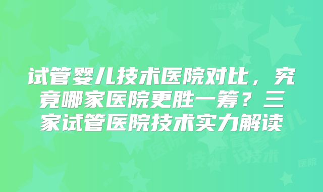 试管婴儿技术医院对比,究竟哪家医院更胜一筹?三家试管医院技术实力解读