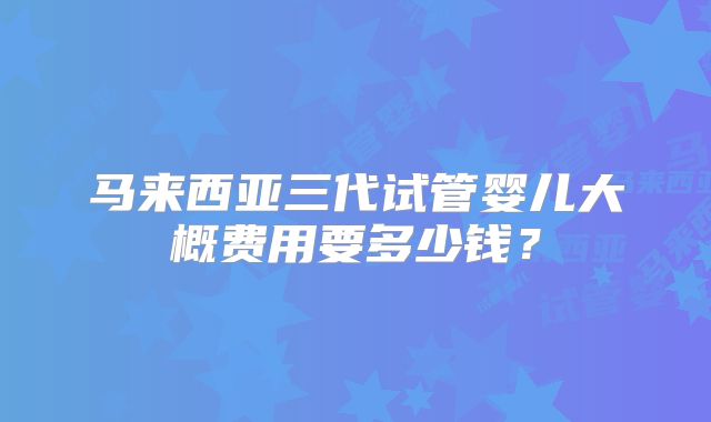马来西亚三代试管婴儿大概费用要多少钱?