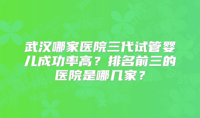 武汉哪家医院三代试管婴儿成功率高?排名前三的医院是哪几家?