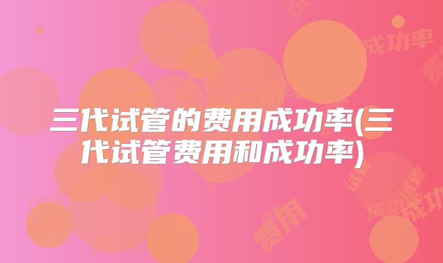 三代试管的费用成功率(三代试管费用和成功率)