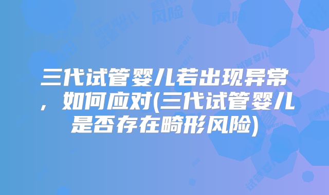 三代试管婴儿若出现异常，如何应对(三代试管婴儿是否存在畸形风险)