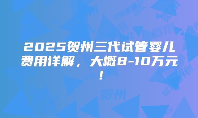 2025贺州三代试管婴儿费用详解,大概8-10万元!