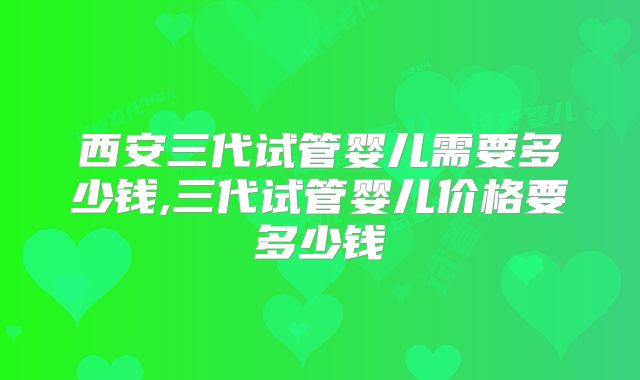 西安三代试管婴儿需要多少钱,三代试管婴儿价格要多少钱