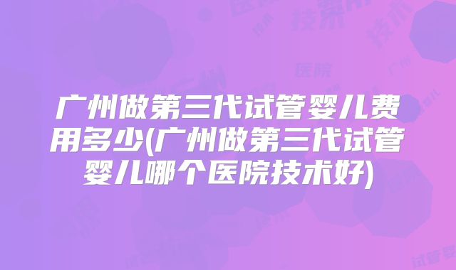 广州做第三代试管婴儿费用多少(广州做第三代试管婴儿哪个医院技术好)